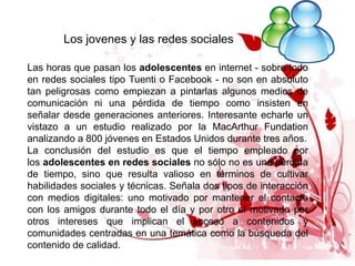 Los jovenes y las redes sociales

Las horas que pasan los adolescentes en internet - sobre todo
en redes sociales tipo Tuenti o Facebook - no son en absoluto
tan peligrosas como empiezan a pintarlas algunos medios de
comunicación ni una pérdida de tiempo como insisten en
señalar desde generaciones anteriores. Interesante echarle un
vistazo a un estudio realizado por la MacArthur Fundation
analizando a 800 jóvenes en Estados Unidos durante tres años.
La conclusión del estudio es que el tiempo empleado por
los adolescentes en redes sociales no sólo no es una pérdida
de tiempo, sino que resulta valioso en términos de cultivar
habilidades sociales y técnicas. Señala dos tipos de interacción
con medios digitales: uno motivado por mantener el contacto
con los amigos durante todo el día y por otro el motivado por
otros intereses que implican el acceso a contenidos y
comunidades centradas en una temática como la búsqueda del
contenido de calidad.
 