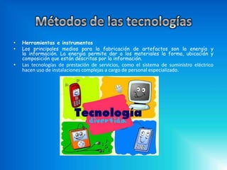 •   Herramientas e instrumentos
•   Los principales medios para la fabricación de artefactos son la energía y
    la información. La energía permite dar a los materiales la forma, ubicación y
    composición que están descritas por la información.
•   Las tecnologías de prestación de servicios, como el sistema de suministro eléctrico
    hacen uso de instalaciones complejas a cargo de personal especializado.
 