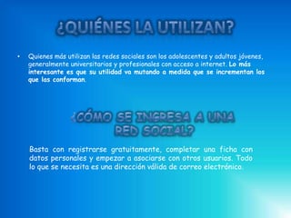 •   Quienes más utilizan las redes sociales son los adolescentes y adultos jóvenes,
    generalmente universitarios y profesionales con acceso a internet. Lo más
    interesante es que su utilidad va mutando a medida que se incrementan los
    que las conforman.




    Basta con registrarse gratuitamente, completar una ficha con
    datos personales y empezar a asociarse con otros usuarios. Todo
    lo que se necesita es una dirección válida de correo electrónico.
 