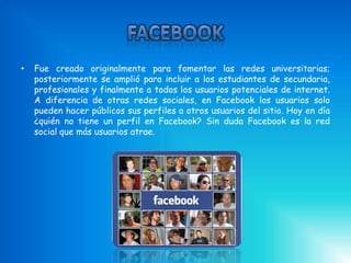 •   Fue creado originalmente para fomentar las redes universitarias;
    posteriormente se amplió para incluir a los estudiantes de secundaria,
    profesionales y finalmente a todos los usuarios potenciales de internet.
    A diferencia de otras redes sociales, en Facebook los usuarios solo
    pueden hacer públicos sus perfiles a otros usuarios del sitio. Hoy en día
    ¿quién no tiene un perfil en Facebook? Sin duda Facebook es la red
    social que más usuarios atrae.
 
