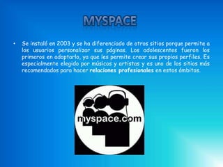 •   Se instaló en 2003 y se ha diferenciado de otros sitios porque permite a
    los usuarios personalizar sus páginas. Los adolescentes fueron los
    primeros en adoptarlo, ya que les permite crear sus propios perfiles. Es
    especialmente elegido por músicos y artistas y es uno de los sitios más
    recomendados para hacer relaciones profesionales en estos ámbitos.
 