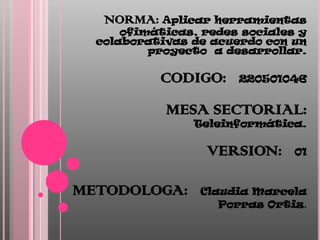 NORMA: Aplicar herramientas
      ofimáticas, redes sociales y
  colaborativas de acuerdo con un
          proyecto a desarrollar.

           CODIGO:     220501046


            MESA SECTORIAL:
                Teleinformática.

                  VERSION:      01



METODOLOGA:      Claudia Marcela
                    Porras Ortiz.
 