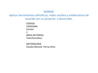 NORMA:
Aplicar herramientas ofimáticas, redes sociales y colaborativas de
             acuerdo con un proyecto a desarrollar.
              CODIGO:
              220501046
              Versión
              1
              MESA SECTORIAL:
              Teleinformática.

              METODOLOGA:
              Claudia Marcela Porras Ortiz.
 