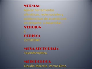 NORMA:
Aplicar herramientas
ofimáticas, redes sociales y
colaborativas de acuerdo con
un proyecto a desarrollar.
VERCION
1
CODIGO:
220501046

MESA SECTORIAL:
Teleinformática.

METODOLOGA
Claudia Marcela Porras Ortiz.
 