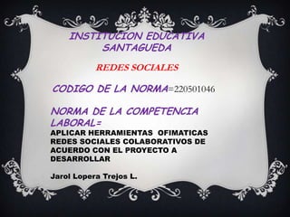 INSTITUCION EDUCATIVA
         SANTAGUEDA
           REDES SOCIALES

CODIGO DE LA NORMA=220501046

NORMA DE LA COMPETENCIA
LABORAL=
APLICAR HERRAMIENTAS OFIMATICAS
REDES SOCIALES COLABORATIVOS DE
ACUERDO CON EL PROYECTO A
DESARROLLAR

Jarol Lopera Trejos L.
 