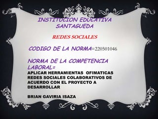 INSTITUCION EDUCATIVA
        SANTAGUEDA
         REDES SOCIALES

CODIGO DE LA NORMA=220501046

NORMA DE LA COMPETENCIA
LABORAL=
APLICAR HERRAMIENTAS OFIMATICAS
REDES SOCIALES COLABORATIVOS DE
ACUERDO CON EL PROYECTO A
DESARROLLAR

BRIAN GAVIRIA ISAZA
 