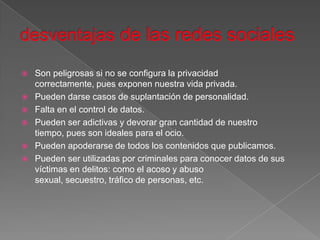    Son peligrosas si no se configura la privacidad
    correctamente, pues exponen nuestra vida privada.
   Pueden darse casos de suplantación de personalidad.
   Falta en el control de datos.
   Pueden ser adictivas y devorar gran cantidad de nuestro
    tiempo, pues son ideales para el ocio.
   Pueden apoderarse de todos los contenidos que publicamos.
   Pueden ser utilizadas por criminales para conocer datos de sus
    víctimas en delitos: como el acoso y abuso
    sexual, secuestro, tráfico de personas, etc.
 