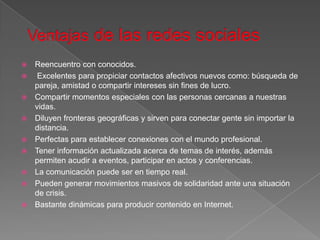    Reencuentro con conocidos.
    Excelentes para propiciar contactos afectivos nuevos como: búsqueda de
    pareja, amistad o compartir intereses sin fines de lucro.
   Compartir momentos especiales con las personas cercanas a nuestras
    vidas.
   Diluyen fronteras geográficas y sirven para conectar gente sin importar la
    distancia.
   Perfectas para establecer conexiones con el mundo profesional.
   Tener información actualizada acerca de temas de interés, además
    permiten acudir a eventos, participar en actos y conferencias.
   La comunicación puede ser en tiempo real.
   Pueden generar movimientos masivos de solidaridad ante una situación
    de crisis.
   Bastante dinámicas para producir contenido en Internet.
 