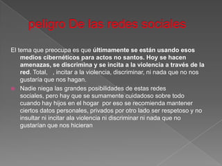 El tema que preocupa es que últimamente se están usando esos
    medios cibernéticos para actos no santos. Hoy se hacen
    amenazas, se discrimina y se incita a la violencia a través de la
    red. Total, , incitar a la violencia, discriminar, ni nada que no nos
    gustaría que nos hagan.
 Nadie niega las grandes posibilidades de estas redes
    sociales, pero hay que se sumamente cuidadoso sobre todo
    cuando hay hijos en el hogar por eso se recomienda mantener
    ciertos datos personales, privados por otro lado ser respetoso y no
    insultar ni incitar ala violencia ni discriminar ni nada que no
    gustarían que nos hicieran
 
