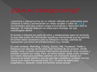     grooming o cibergrooming es un método utilizado por pederastas para
    El
    contactar a niños y adolescentes en redes sociales o salas de chat y
    convencerlos para que realicen poses provocativas o desnudos ante la
    webcam. El material obtenido se utiliza para chantaje, así que
    ¡manténgase alerta!
    El acceso a Internet por parte de niños y adolescentes sigue en aumento,
    ya que este medio de información constituye herramienta que les permite
    encontrar datos necesarios para su formación escolar, además de
    representar una forma de entretenimiento muy versátil.
    En este contexto, Metroflog, Fotolog, Sonico, Hi5, Facebook, Twitter y
    MySpace son algunos de los sitios web favoritos de los jóvenes, donde
    pueden tener un perfil, encontrar información personal de otros usuarios y
    entablar contacto por chats. Pero, al mismo tiempo, estas redes sociales
    son medio ideal para pedófilos (adultos con inclinación sexual por
    menores de edad) debido a que les permiten establecer contacto con los
    chicos (con mayor frecuencia entre 10 y 15 años de edad) para
    engañarlos y, después, iniciar tormentoso acoso sexual.
 