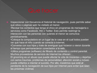    Inspeccionar con frecuencia el historial de navegación, pues permite saber
    qué sitios o páginas web ha visitado el menor.
    •Revisar los contactos que tenga el chico en programas de mensajería o
    servicios como Facebook, Hi5 o Twitter. Esto permite restringir la
    interacción con las personas con quienes el menor se comunica
    periódicamente.
    •Coloque la computadora en un lugar de la casa en el cual todos puedan
    ver qué hace el niño cuando se conecta a Internet.
    •Converse con sus hijos y trate de averiguar qué hicieron o vieron durante
    el tiempo que permanecieron conectados a la web.
    •Utilice programas (software) de filtrado de contenido o control parental.
    Muchos proveedores de servicio de Internet los ofrecen.
    El grooming es un abuso que puede afectar la vida de inocentes y dejarlos
    con serios traumas, problemas de personalidad, afección social e incluso
    puede orillarlos a intentar el suicidio. Por ello, insistimos que esté al
    pendiente de la navegación de sus hijos por Internet para evitar que sean
    las próximas víctimas
 