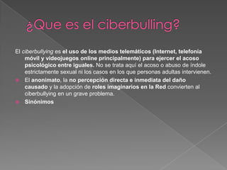 El ciberbullying es el uso de los medios telemáticos (Internet, telefonía
    móvil y videojuegos online principalmente) para ejercer el acoso
    psicológico entre iguales. No se trata aquí el acoso o abuso de índole
    estrictamente sexual ni los casos en los que personas adultas intervienen.
 El anonimato, la no percepción directa e inmediata del daño
    causado y la adopción de roles imaginarios en la Red convierten al
    ciberbullying en un grave problema.
 Sinónimos
 