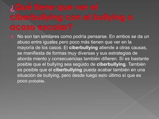    No son tan similares como podría pensarse. En ambos se da un
    abuso entre iguales pero poco más tienen que ver en la
    mayoría de los casos. El ciberbullying atiende a otras causas,
    se manifiesta de formas muy diversas y sus estrategias de
    aborda miento y consecuencias también difieren. Sí es bastante
    posible que el bullying sea seguido de ciberbullying. También
    es posible que el ciberbullying pueda acabar también en una
    situación de bullying, pero desde luego esto último sí que es
    poco probable.
 