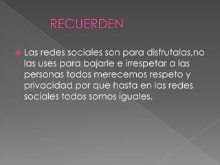    Las redes sociales son para disfrutalas,no
    las uses para bajarle e irrespetar a las
    personas todos merecemos respeto y
    privacidad por que hasta en las redes
    sociales todos somos iguales.
 