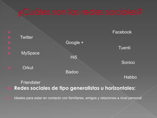                                                                    Facebook
      Twitter
                                    Google +
                                                                      Tuenti
       MySpace
                                        Hi5
                                                                         Sonico
        Orkut
                                     Badoo
                                                                           Habbo
        Friendster
   Redes sociales de tipo generalistas u horizontales:
   Ideales para estar en contacto con familiares, amigos y relaciones a nivel personal
 