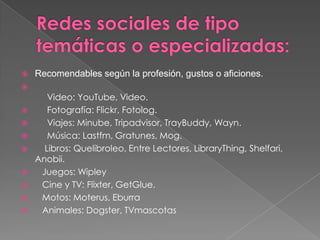    Recomendables según la profesión, gustos o aficiones.

       Video: YouTube, Video.
      Fotografía: Flickr, Fotolog.
      Viajes: Minube, Tripadvisor, TrayBuddy, Wayn.
      Música: Lastfm, Gratunes, Mog.
     Libros: Quelibroleo, Entre Lectores, LibraryThing, Shelfari,
    Anobii.
    Juegos: Wipley
    Cine y TV: Flixter, GetGlue.
    Motos: Moterus, Eburra
    Animales: Dogster, TVmascotas
 