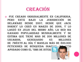 CREACIÓN
    Fue creado originalmente en California,
    pero está bajo la jurisdicción de
    Delaware desde 2007. Desde que Jack
    Dorsey lo creó en marzo de 2006, y lo
    lanzó en julio del mismo año, la red ha
    ganado popularidad mundialmente y se
    estima que tiene más de 200 millones de
    usuarios,    generando      65     millones
    de tweets al día y maneja más de 800.000
    peticiones de búsqueda diarias. Ha sido
    apodado como el "SMS de Internet".
 