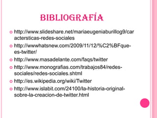 BIBLIOGRAFÍA
 http://www.slideshare.net/mariaeugeniaburillog9/car
  actersticas-redes-sociales
 http://wwwhatsnew.com/2009/11/12/%C2%BFque-
  es-twitter/
 http://www.masadelante.com/faqs/twitter

 http://www.monografias.com/trabajos84/redes-
  sociales/redes-sociales.shtml
 http://es.wikipedia.org/wiki/Twitter

 http://www.islabit.com/24100/la-historia-original-
  sobre-la-creacion-de-twitter.html
 