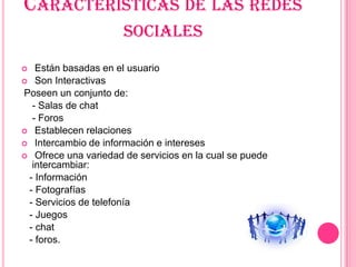 CARACTERÍSTICAS DE LAS REDES
                      SOCIALES
  Están basadas en el usuario
 Son Interactivas
Poseen un conjunto de:
  - Salas de chat
  - Foros
 Establecen relaciones
 Intercambio de información e intereses
 Ofrece una variedad de servicios en la cual se puede
  intercambiar:
 - Información
 - Fotografías
 - Servicios de telefonía
 - Juegos
 - chat
 - foros.
 