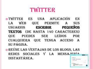 TWITTER
 Twitter    es una aplicación en
  la   web     que   permite   a   sus
  usuarios       escribir     pequeños
  textos (de hasta 140 caracteres)
  que    pueden     ser   leídos   por
  cualquiera que tenga acceso a
  su página.
 Reúne las ventajas de los blogs, las
  redes sociales y la mensajería
  instantánea.
 