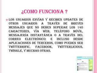 ¿COMO FUNCIONA ?
   Los usuarios envían y reciben updates de
    otros usuarios a través de breves
    mensajes que no deben superar los 140
    caracteres, vía web, teléfono móvil,
    mensajería instantánea o a través del
    correo electrónico; e incluso desde
    aplicaciones de terceros, como pueden ser
    Twitterrific,  Facebook,   Twitterlicious,
    Twinkle, y muchas otras.
 