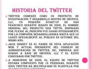 HISTORIA DEL TWITTER
   Twitter comenzó como un proyecto de
    investigación y desarrollo dentro de Obvious,
    LLC,    un    pequeño      start-up    de   San
    Francisco durante marzo de 2006. El nombre
    original del producto era twttr, inspirado
    por Flickr. Al principio fue usado internamente
    por la compañía desarrolladora hasta que lo
    lanzó oficialmente al público en octubre del
    mismo año.
   Jack Dorsey es el padre de esta aplicación
    web y actual presidente del Consejo de
    Administración de Twitter, Inc, empresa que
    surgió a raíz de Obvious, LLC y el éxito
    cosechado por Twitter .
   A principios de 2008, el equipo de Twitter
    estaba compuesto por 18 personas, durante
    2009 Twitter ha multiplicado su plantilla por
 