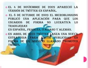  El 4 de noviembre de 2009 apareció la
  versión de Twitter en español.
 El 8 de octubre de 2009 el microblogging
  publicó una aplicación para que los
  usuarios de forma no lucrativa lo
  tradujeran
  en español, francés, italiano y alemán.
 En abril de 2010 Twitter lanza una nueva
  estrategia para emitir publicidad en
  forma de un servicio llamado Promoted
  Tweets.
 