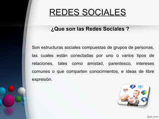 REDES SOCIALES
         ¿Que son las Redes Sociales ?


Son estructuras sociales compuestas de grupos de personas,
las cuales están conectadas por uno o varios tipos de
relaciones,   tales   como   amistad,   parentesco,   intereses
comunes o que comparten conocimientos, e ideas de libre
expresión.
 