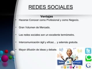 REDES SOCIALES
                     Ventajas
• Hacerse Conocer como Profesional y como Negocio.

• Gran Volumen de Mercado.

• Las redes sociales son un excelente termómetro.

• Intercomunicación ágil y eficaz… y además gratuita.

• Mayor difusión de ideas y debate.
 