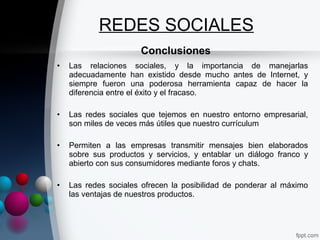REDES SOCIALES
                      Conclusiones
•   Las relaciones sociales, y la importancia de manejarlas
    adecuadamente han existido desde mucho antes de Internet, y
    siempre fueron una poderosa herramienta capaz de hacer la
    diferencia entre el éxito y el fracaso.

•   Las redes sociales que tejemos en nuestro entorno empresarial,
    son miles de veces más útiles que nuestro currículum

•   Permiten a las empresas transmitir mensajes bien elaborados
    sobre sus productos y servicios, y entablar un diálogo franco y
    abierto con sus consumidores mediante foros y chats.

•   Las redes sociales ofrecen la posibilidad de ponderar al máximo
    las ventajas de nuestros productos.
 