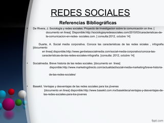 REDES SOCIALES
                         Referencias Bibliográficas
•   De Rivera, J. Sociología y redes sociales. Proyecto de investigacion sobre la comunicación on line. [
              documento en linea]. Disponible:http://sociologiayredessociales.com/2010/03/caracteristicas-de-
              la-comunicacion-en-redes- sociales.com. [ consulta:2012, octubre 14]

        Duarte, A. Social media corporativa. Conoce las caracteristicas de las redes siciales , infografia.
    [documento
          en linea] disponible;http://www.genbetasocialmedia.com/social-media-corporativo/conoce-las-
          características-de-las-redes-sociales-infografía. [consulta: 2012, octubre 14]

•   Socialmedia. Breve historia de las redes sociales. [documento en linea]
                 disponible:http://www.marketingdirecto.com/actualidad/social-media-marketing/breve-historia-

                de-las-redes-sociales/



•   Basekit. Ventajas y desventajas de las redes sociales para los jóvenes
              [documento en linea] disponible:http://www.basekit.com.mx/basekiteca/ventajas-y-desventajas-de-
             las-redes-sociales-para-los-jovenes
 