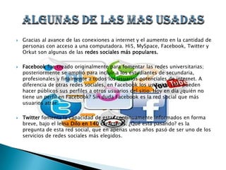    Gracias al avance de las conexiones a internet y el aumento en la cantidad de
    personas con acceso a una computadora. Hi5, MySpace, Facebook, Twitter y
    Orkut son algunas de las redes sociales más populares.

   Facebook fue creado originalmente para fomentar las redes universitarias;
    posteriormente se amplió para incluir a los estudiantes de secundaria,
    profesionales y finalmente a todos los usuarios potenciales de internet. A
    diferencia de otras redes sociales, en Facebook los usuarios solo pueden
    hacer públicos sus perfiles a otros usuarios del sitio. Hoy en día ¿quién no
    tiene un perfil en Facebook? Sin duda Facebook es la red social que más
    usuarios atrae.

   Twitter fomenta la capacidad de estar continuamente informados en forma
    breve, bajo el lema Dilo en 140 caracteres. ¿Qué está pasando? es la
    pregunta de esta red social, que en apenas unos años pasó de ser uno de los
    servicios de redes sociales más elegidos.
 