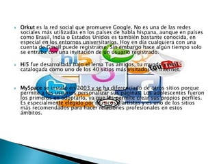    Orkut es la red social que promueve Google. No es una de las redes
    sociales más utilizadas en los países de habla hispana, aunque en países
    como Brasil, India o Estados Unidos es también bastante conocida, en
    especial en los entornos universitarios. Hoy en día cualquiera con una
    cuenta de Gmail puede registrarse. Sin embargo hace algún tiempo solo
    se entraba con una invitación de un usuario registrado.

   Hi5 fue desarrollada bajo el lema Tus amigos, tu mundo y está
    catalogada como uno de los 40 sitios más visitados de internet.


   MySpace se instaló en 2003 y se ha diferenciado de otros sitios porque
    permite a los usuarios personalizar sus páginas. Los adolescentes fueron
    los primeros en adoptarlo, ya que les permite crear sus propios perfiles.
    Es especialmente elegido por músicos y artistas y es uno de los sitios
    más recomendados para hacer relaciones profesionales en estos
    ámbitos.
 