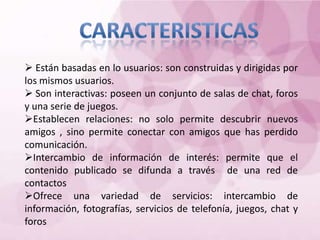  Están basadas en lo usuarios: son construidas y dirigidas por
los mismos usuarios.
 Son interactivas: poseen un conjunto de salas de chat, foros
y una serie de juegos.
Establecen relaciones: no solo permite descubrir nuevos
amigos , sino permite conectar con amigos que has perdido
comunicación.
Intercambio de información de interés: permite que el
contenido publicado se difunda a través de una red de
contactos
Ofrece una variedad de servicios: intercambio de
información, fotografías, servicios de telefonía, juegos, chat y
foros
 