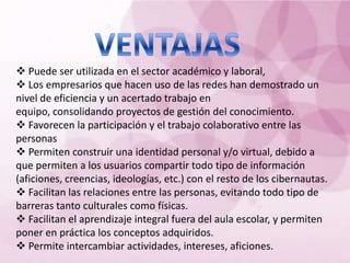  Puede ser utilizada en el sector académico y laboral,
 Los empresarios que hacen uso de las redes han demostrado un
nivel de eficiencia y un acertado trabajo en
equipo, consolidando proyectos de gestión del conocimiento.
 Favorecen la participación y el trabajo colaborativo entre las
personas
 Permiten construir una identidad personal y/o virtual, debido a
que permiten a los usuarios compartir todo tipo de información
(aficiones, creencias, ideologías, etc.) con el resto de los cibernautas.
 Facilitan las relaciones entre las personas, evitando todo tipo de
barreras tanto culturales como físicas.
 Facilitan el aprendizaje integral fuera del aula escolar, y permiten
poner en práctica los conceptos adquiridos.
 Permite intercambiar actividades, intereses, aficiones.
 