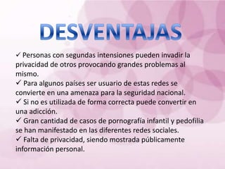  Personas con segundas intensiones pueden invadir la
privacidad de otros provocando grandes problemas al
mismo.
 Para algunos países ser usuario de estas redes se
convierte en una amenaza para la seguridad nacional.
 Si no es utilizada de forma correcta puede convertir en
una adicción.
 Gran cantidad de casos de pornografía infantil y pedofilia
se han manifestado en las diferentes redes sociales.
 Falta de privacidad, siendo mostrada públicamente
información personal.
 