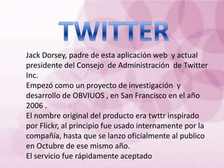 Jack Dorsey, padre de esta aplicación web y actual
presidente del Consejo de Administración de Twitter
Inc.
Empezó como un proyecto de investigación y
desarrollo de OBVIUOS , en San Francisco en el año
2006 .
El nombre original del producto era twttr inspirado
por Flickr, al principio fue usado internamente por la
compañía, hasta que se lanzo oficialmente al publico
en Octubre de ese mismo año.
El servicio fue rápidamente aceptado
 