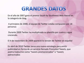 En el año de 2007 gano el premio South by Southwest Web Award en
la categoría de blog.

A principios de 2008, el equipo de Twitter estaba compuesto por 18
personas

 Durante 2009 Twitter ha multiplicado su plantilla por cuatro y sigue
creciendo.

El 4 de noviembre de 2009 apareció la versión de Twitter en español

En abril de 2010 Twitter lanza una nueva estrategia para emitir
publicidad en forma de un servicio llamado Promoted Tweets, que
podría traducirse como “tweets promocionados” o “tweets
patrocinados
 