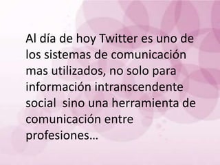 Al día de hoy Twitter es uno de
los sistemas de comunicación
mas utilizados, no solo para
información intranscendente
social sino una herramienta de
comunicación entre
profesiones…
 