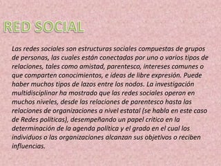 Las redes sociales son estructuras sociales compuestas de grupos
de personas, las cuales están conectadas por uno o varios tipos de
relaciones, tales como amistad, parentesco, intereses comunes o
que comparten conocimientos, e ideas de libre expresión. Puede
haber muchos tipos de lazos entre los nodos. La investigación
multidisciplinar ha mostrado que las redes sociales operan en
muchos niveles, desde las relaciones de parentesco hasta las
relaciones de organizaciones a nivel estatal (se habla en este caso
de Redes políticas), desempeñando un papel crítico en la
determinación de la agenda política y el grado en el cual los
individuos o las organizaciones alcanzan sus objetivos o reciben
influencias.
 