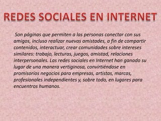 Son páginas que permiten a las personas conectar con sus
amigos, incluso realizar nuevas amistades, a fin de compartir
contenidos, interactuar, crear comunidades sobre intereses
similares: trabajo, lecturas, juegos, amistad, relaciones
interpersonales. Las redes sociales en Internet han ganado su
lugar de una manera vertiginosa, convirtiéndose en
promisorios negocios para empresas, artistas, marcas,
profesionales independientes y, sobre todo, en lugares para
encuentros humanos.
 