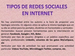 No hay unanimidad entre los autores a la hora de proponer una
tipología concreta. En algunos sitios se aplica la misma tipología que en
su día se utilizó para los portales, dividirlos en horizontales y verticales:
Horizontales: buscan proveer herramientas para la interrelación en
general: Facebook, Google+, Hi5, Bebo .
Verticales por tipo de usuario: dirigidos a un público específico, por
ejemplo, profesionales Linkedin, amantes de los gatos MyCatSpace,
etc
Verticales por tipo de actividad: los que promueven una actividad
particular. Videos YouTube, Microbloggin Twitter, compras, etc.
 