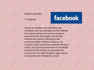 MEDALLA DE ORO

1. Facebook:


Sobran los detalles y las estadísticas de
Facebook, tiene por ejemplo casi Mil millones
de usuarios activos, los usuarios tienen en
promedio unos 130 amigos, más de 200
millones de visitas en Facebook al día
provienen desde teléfonos celulares, los
usuarios visitan su perfil en promedio 40 veces
al mes, los usuarios permanecen en Facebook
al menos 23:20 minutos en promedio por
usuario. Por esa razón Facebook sigue siendo
la red social más visitada del mundo.
 
