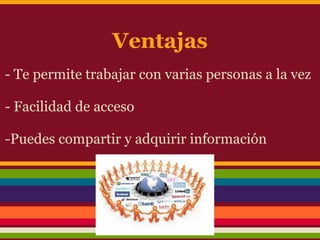 Ventajas
- Te permite trabajar con varias personas a la vez

- Facilidad de acceso

-Puedes compartir y adquirir información
 