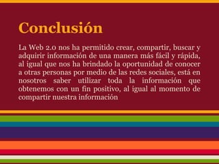 Conclusión
La Web 2.0 nos ha permitido crear, compartir, buscar y
adquirir información de una manera más fácil y rápida,
al igual que nos ha brindado la oportunidad de conocer
a otras personas por medio de las redes sociales, está en
nosotros saber utilizar toda la información que
obtenemos con un fin positivo, al igual al momento de
compartir nuestra información
 