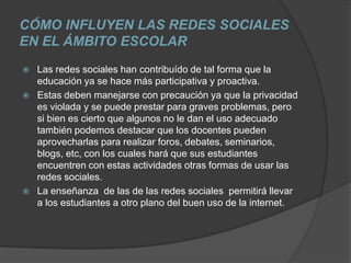 CÓMO INFLUYEN LAS REDES SOCIALES
EN EL ÁMBITO ESCOLAR
   Las redes sociales han contribuído de tal forma que la
    educación ya se hace más participativa y proactiva.
   Estas deben manejarse con precaución ya que la privacidad
    es violada y se puede prestar para graves problemas, pero
    si bien es cierto que algunos no le dan el uso adecuado
    también podemos destacar que los docentes pueden
    aprovecharlas para realizar foros, debates, seminarios,
    blogs, etc, con los cuales hará que sus estudiantes
    encuentren con estas actividades otras formas de usar las
    redes sociales.
   La enseñanza de las de las redes sociales permitirá llevar
    a los estudiantes a otro plano del buen uso de la internet.
 