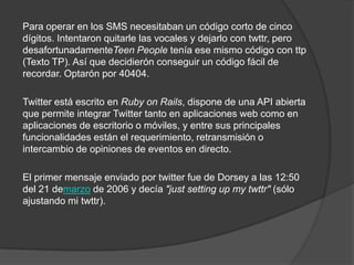Para operar en los SMS necesitaban un código corto de cinco
dígitos. Intentaron quitarle las vocales y dejarlo con twttr, pero
desafortunadamenteTeen People tenía ese mismo código con ttp
(Texto TP). Así que decidierón conseguir un código fácil de
recordar. Optarón por 40404.

Twitter está escrito en Ruby on Rails, dispone de una API abierta
que permite integrar Twitter tanto en aplicaciones web como en
aplicaciones de escritorio o móviles, y entre sus principales
funcionalidades están el requerimiento, retransmisión o
intercambio de opiniones de eventos en directo.

El primer mensaje enviado por twitter fue de Dorsey a las 12:50
del 21 demarzo de 2006 y decía "just setting up my twttr" (sólo
ajustando mi twttr).
 