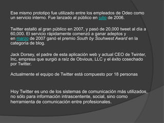Ese mismo prototipo fue utilizado entre los empleados de Odeo como
un servicio interno. Fue lanzado al público en julio de 2006.

Twitter estalló al gran público en 2007, y pasó de 20,000 tweet al día a
60,000. El servicio rápidamente comenzó a ganar adeptos y
en marzo de 2007 ganó el premio South by Souhwest Award en la
categoría de blog.

Jack Dorsey, el padre de esta aplicación web y actual CEO de Twinter,
Inc, empresa que surgió a raíz de Obvious, LLC y el éxito cosechado
por Twitter.

Actualmente el equipo de Twitter está compuesto por 18 personas



Hoy Twitter es uno de los sistemas de comunicación más utilizados,
no sólo para información intrascentente, social, sino como
herramienta de comunicación entre profesionales.
 