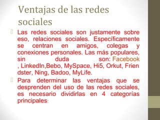 Ventajas de las redes
  sociales
 Las redes sociales son justamente sobre
  eso, relaciones sociales. Específicamente
  se centran en amigos, colegas y
  conexiones personales. Las más populares,
  sin           duda          son: Facebook
  , LinkedIn,Bebo, MySpace, Hi5, Orkut, Frien
  dster, Ning, Badoo, MyLife.
 Para determinar las ventajas que se
  desprenden del uso de las redes sociales,
  es necesario dividirlas en 4 categorías
  principales:
 