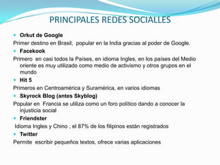 PRINCIPALES REDES SOCIALLES
 Orkut de Google
Primer destino en Brasil, popular en la India gracias al poder de Google.
 Facekook
Primero en casi todos la Países, en idioma Ingles, en los países del Medio
   oriente es muy utilizado como medio de activismo y otros grupos en el
   mundo
 Hit 5
Primeros en Centroamérica y Suramérica, en varios idiomas
 Skyrock Blog (antes Skyblog)
Popular en Francia se utiliza como un foro político dando a conocer la
   injusticia social
 Friendster
 Idioma Ingles y Chino , el 87% de los filipinos están registrados
 Twitter
Permite escribir pequeños textos, ofrece varias aplicaciones
 